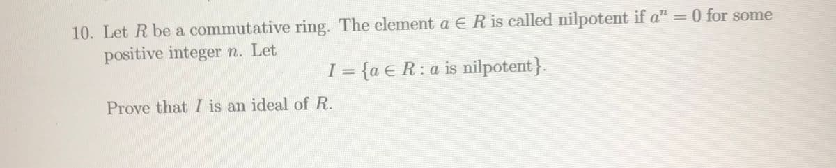 10. Let R be a commutative ring. The element a E R is called nilpotent if a" = 0 for some
positive integer n. Let
I = {a € R:a is nilpotent}.
Prove that I is an ideal of R.
