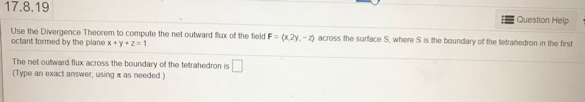 17.8.19
Question Help
Use the Divergence Theorem to compute the net outward flux of the field F = (x,2y, - z) across the surface S, where S is the boundary of the tetrahedron in the first
octant formed by the plane x +y + z = 1.
The net outward flux across the boundary of the tetrahedron is
(Type an exact answer, using n as needed.)
