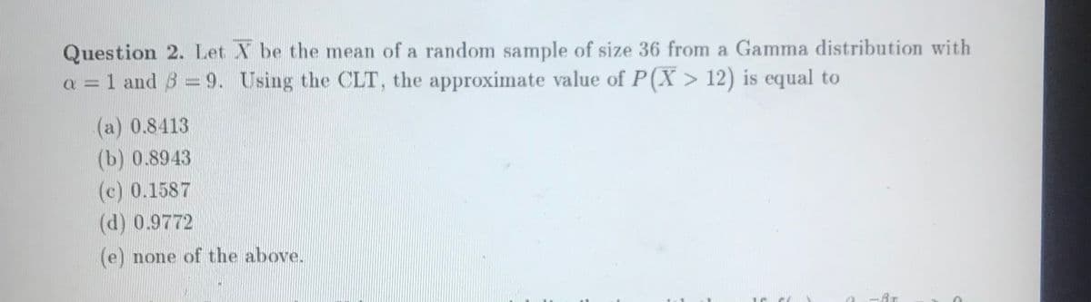 Question 2. Let X be the mean of a random sample of size 36 from a Gamma distribution with
a = 1 and 8 = 9. Using the CLT, the approximate value of P(X > 12) is equal to
(a) 0.8413
(b) 0.8943
(c) 0.1587
(d) 0.9772
(e) none of the above.
-Ar

