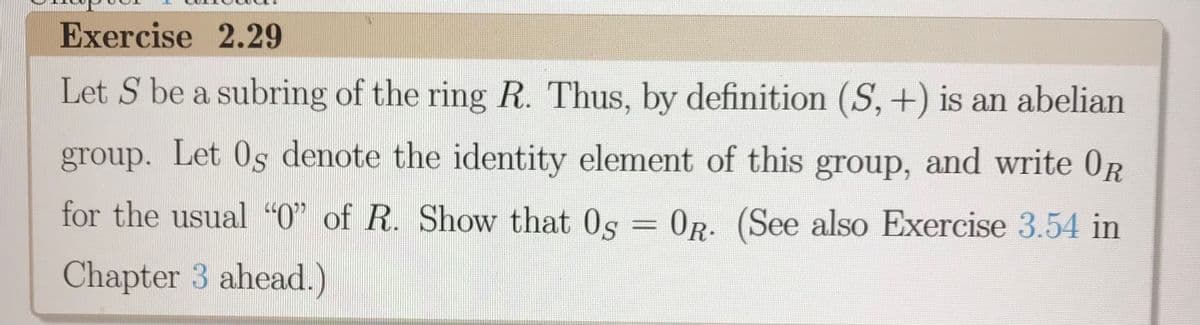 Exercise 2.29
Let S be a subring of the ring R. Thus, by definition (S, +) is an abelian
group. Let 0s denote the identity element of this group, and write 0R
for the usual "O" of R. Show that 0s
= OR. (See also Exercise 3.54 in
Chapter 3 ahead.)
