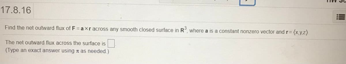 17.8.16
Find the net outward flux of F axr across any smooth closed surface in R, where a is a constant nonzero vector and r= (x,y,z).
The net outward flux across the surface is
(Type an exact answer using n as needed.)
