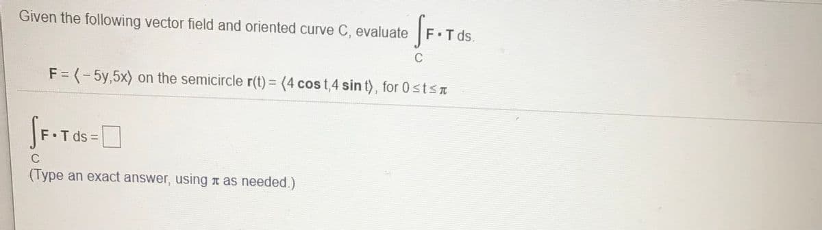 Given the following vector field and oriented curve C, evaluate
F Tds.
C
F = (-5y,5x) on the semicircle r(t)= (4 cos t,4 sin t), for 0stST
F.T ds =D
%3D
C
(Type an exact answer, using n as needed.)
