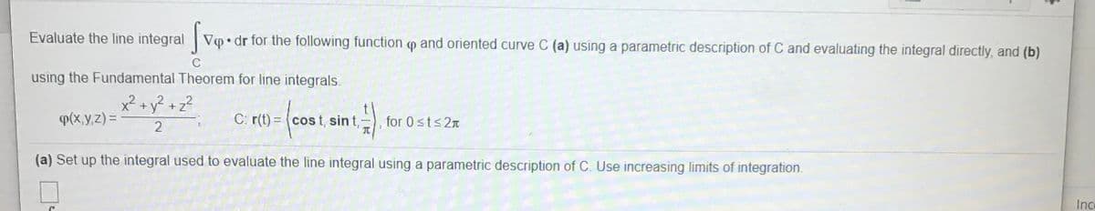 Evaluate the line integral Vo • dr for the following function op and oriented curve C (a) using a parametric description of C and evaluating the integral directly, and (b)
using the Fundamental Theorem for line integrals.
x² + y² + z?
P(x,y,z) =
C: r(t) = (cos t, sin t,
for 0 sts2n
TC
2
(a) Set up the integral used to evaluate the line integral using a parametric description of C. Use increasing limits of integration.
Ince
