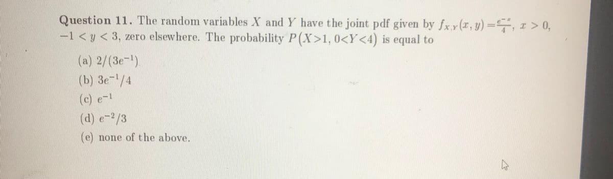 Question 11. The random variables X and Y have the joint pdf given by fxx(r, y)=,I > 0,
-1 < y < 3, zero elsewhere. The probability P(X>1, 0<Y<4) is equal to
(a) 2/(3e-)
(b) 3e/4
(c)
(d) e-/3
(e) none of the above.
