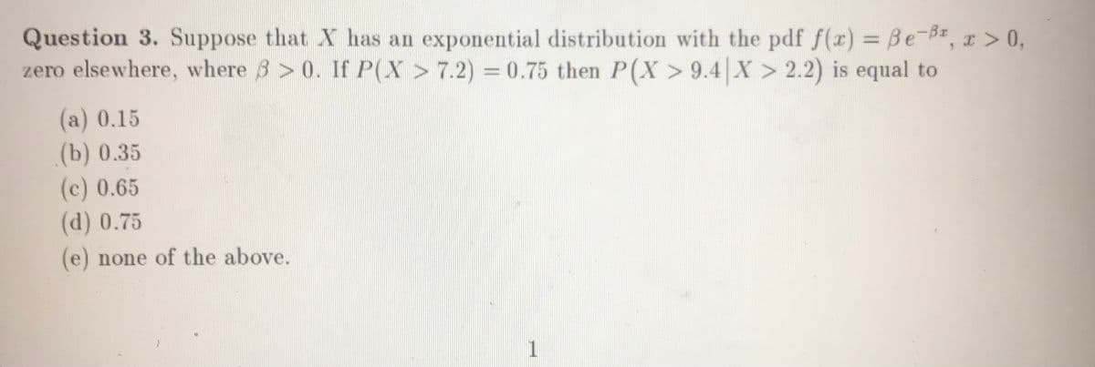 Question 3. Suppose that X has an exponential distribution with the pdf f(x) = Be-B, x >0,
zero elsewhere, where 3 > 0. If P(X > 7.2) = 0.75 then P(X > 9.4 X > 2.2) is equal to
%3D
%3D
(a) 0.15
(b) 0.35
(c) 0.65
(d) 0.75
(e) none of the above.
1.
