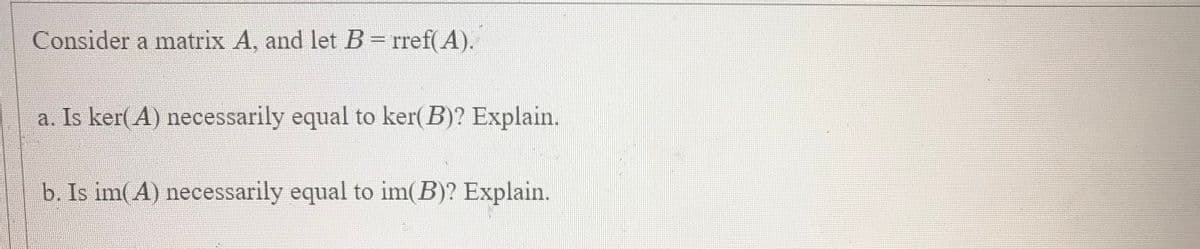 Consider a matrix A, and let B = rref( A).
a. Is ker(A) necessarily equal to ker( B)? Explain.
b. Is im(A) necessarily equal to im(B)? Explain.
