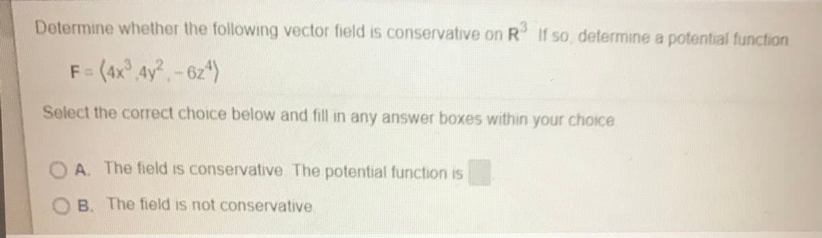 Determine whether the following vector field is conservative on R' If so, determine a potential function
F= (4x° 4y,-6z4)
Select the correct choice below and fill in any answer boxes within your choice
O A. The field is conservative The potential function is
O B. The field is not conservative
