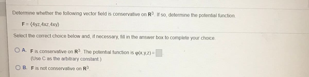 Determine whether the following vector field is conservative on R3. If so, determine the potential function.
F = (4yz,4xz,4xy)
Select the correct choice below and, if necessary, fill in the answer box to complete your choice.
O A. Fis conservative on R3. The potential function is p(x,y,z) =
(Use C as the arbitrary constant.)
B. F is not conservative on R3
