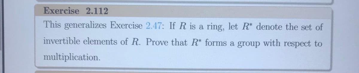 Exercise 2.112
This generalizes Exercise 2.47: If R is a ring, let R* denote the set of
invertible elements of R. Prove that R* forms a group with respect to
multiplication.
