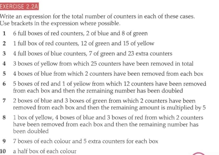 EXERCISE 2.2A
Write an expression for the total number of counters in each of these cases.
Use brackets in the expression where possible.
1 6 full boxes of red counters, 2 of blue and 8 of green
2 1 full box of red counters, 12 of green and 15 of yellow
3
4 full boxes of blue counters, 7 of green and 23 extra counters
4
3 boxes of yellow from which 25 counters have been removed in total
5
4 boxes of blue from which 2 counters have been removed from each box
6 5 boxes of red and 1 of yellow from which 12 counters have been removed
from each box and then the remaining number has been doubled
7 2 boxes of blue and 3 boxes of green from which 2 counters have been
removed from each box and then the remaining amount is multiplied by 5
8 1 box of yellow, 4 boxes of blue and 3 boxes of red from which 2 counters
have been removed from each box and then the remaining number has
been doubled
7 boxes of each colour and 5 extra counters for each box
10
a half box of each colour
