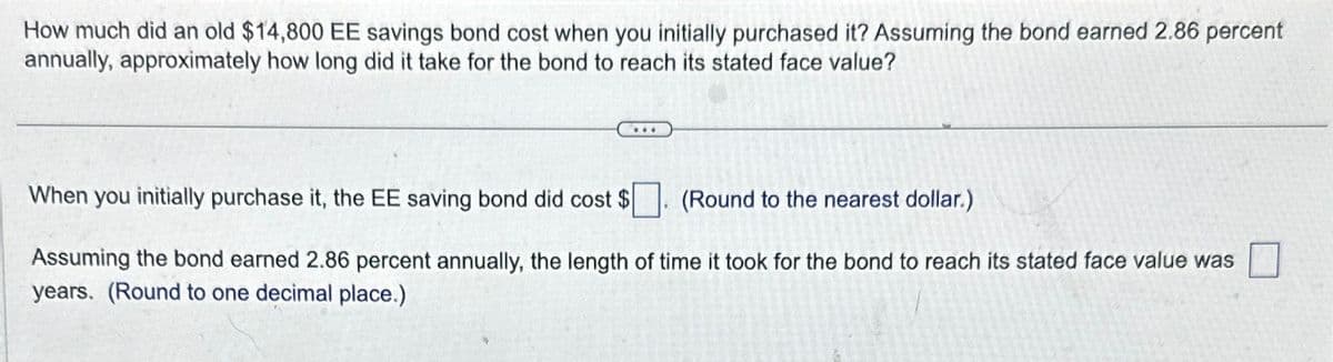 How much did an old $14,800 EE savings bond cost when you initially purchased it? Assuming the bond earned 2.86 percent
annually, approximately how long did it take for the bond to reach its stated face value?
***
When you initially purchase it, the EE saving bond did cost $
(Round to the nearest dollar.)
Assuming the bond earned 2.86 percent annually, the length of time it took for the bond to reach its stated face value was
years. (Round to one decimal place.)