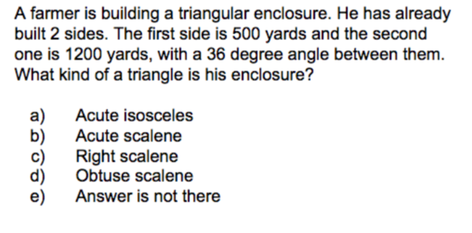 A farmer is building a triangular enclosure. He has already
built 2 sides. The first side is 500 yards and the second
one is 1200 yards, with a 36 degree angle between them.
What kind of a triangle is his enclosure?
Acute isosceles
b)
Right scalene
Obtuse scalene
Acute scalene
Answer is not there

