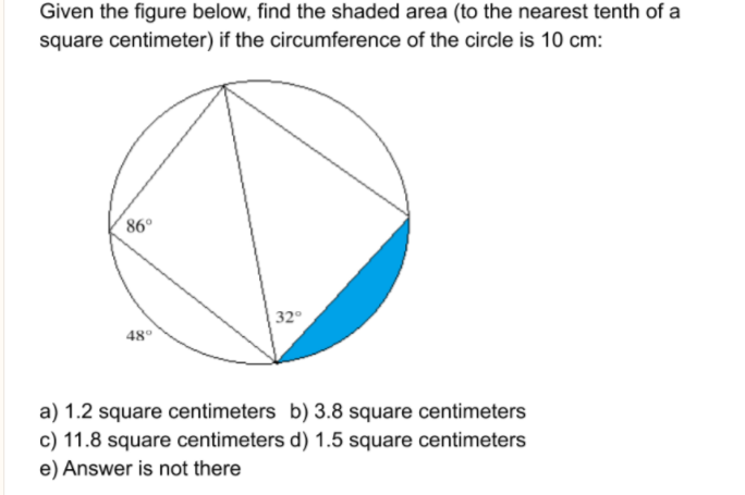 Given the figure below, find the shaded area (to the nearest tenth of a
square centimeter) if the circumference of the circle is 10 cm:
86°
32
48°
a) 1.2 square centimeters b) 3.8 square centimeters
c) 11.8 square centimeters d) 1.5 square centimeters
e) Answer is not there
