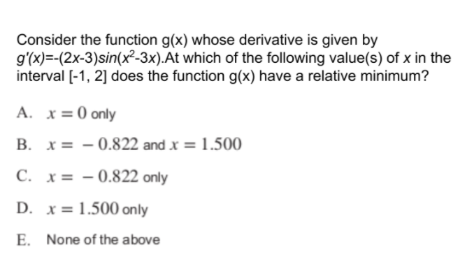 Consider the function g(x) whose derivative is given by
g'(x)=-(2x-3)sin(x²-3x).At which of the following value(s) of x in the
interval [-1, 2] does the function g(x) have a relative minimum?
A. x=0 only
x = – 0.822 and x = 1.500
C. x= – 0.822 only
D. x= 1.500 only
E. None of the above
B.
