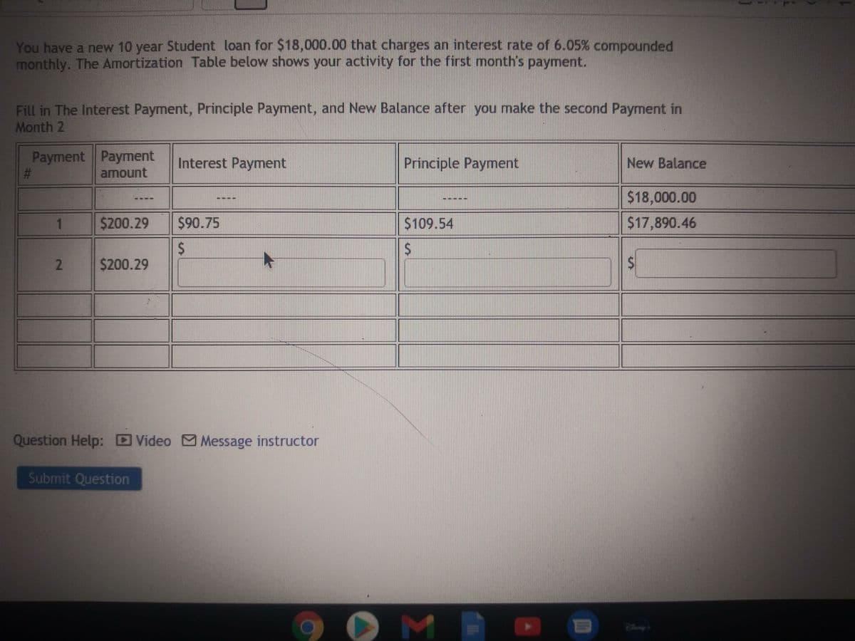 You have a new 10 year Student loan for $18,000.00 that charges an interest rate of 6.05% compounded
monthly. The Amortization Table below shows your activity for the first month's payment.
Fill in The Interest Payment, Principle Payment, and New Balance after you make the second Payment in
Month 2
Payment Payment
%23
Interest Payment
Principle Payment
New Balance
amount
$18,000.00
1
$200.29
$90.75
$109.54
$17,890.46
24
$200.29
2.
Question Help: Video Message instructor
Submit Question
%24
%24
%23
