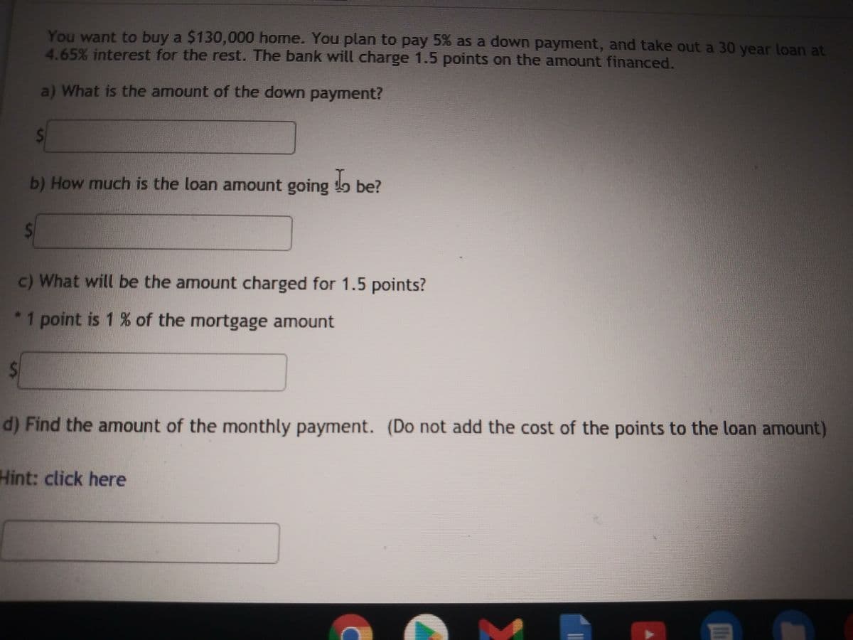 You want to buy a $130,000 home. You plan to pay 5% as a down payment, and take out a 30
4.65% interest for the rest. The bank will charge 1.5 points on the amount financed.
year loan at
a) What is the amount of the down payment?
b) How much is the loan amount going be?
c) What will be the amount charged for 1.5 points?
1 point is 1 % of the mortgage amount
d) Find the amount of the monthly payment. (Do not add the cost of the points to the loan amount)
Hint: click here
