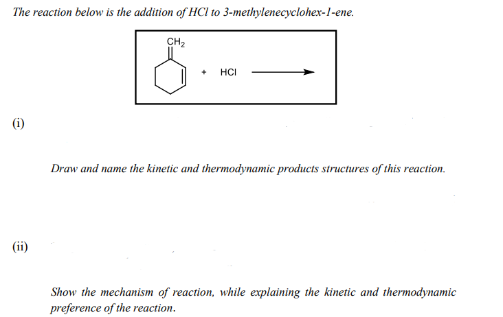 The reaction below is the addition of HCl to 3-methylenecyclohex-1-ene.
CH2
+
HCI
(i)
Draw and name the kinetic and thermodynamic products structures of this reaction.
(ii)
Show the mechanism of reaction, while explaining the kinetic and thermodynamic
preference of the reaction.
