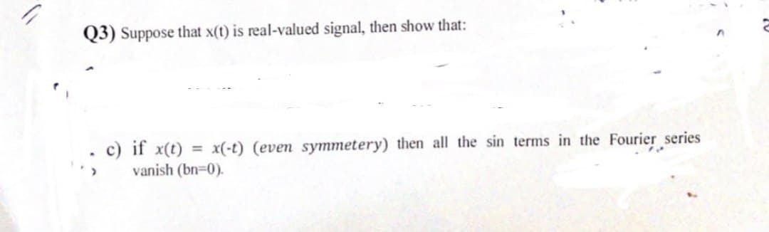 Q3) Suppose that x(t) is real-valued signal, then show that:
c) if x(t) = x(-t) (even symmetery) then all the sin terms in the Fourier series
vanish (bn=0).