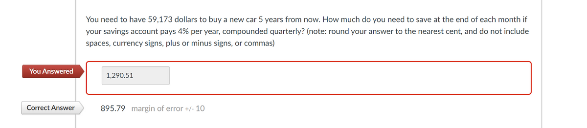 You need to have 59,173 dollars to buy a new car 5 years from now. How much do you need to save at the end of each month if
your savings account pays 4% per year, compounded quarterly? (note: round your answer to the nearest cent, and do not include
spaces, currency signs, plus or minus signs, or commas)
You Answered
1,290.51
Correct Answer
895.79 margin of error +/- 10
