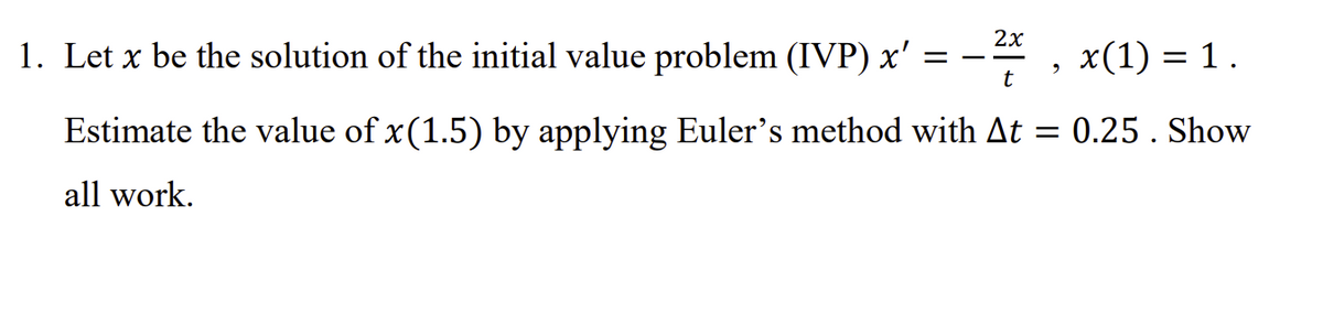 2х
1. Let x be the solution of the initial value problem (IVP) x' = -4 , x(1) = 1 .
%3D
Estimate the value of x(1.5) by applying Euler's method with At = 0.25 . Show
all work.
