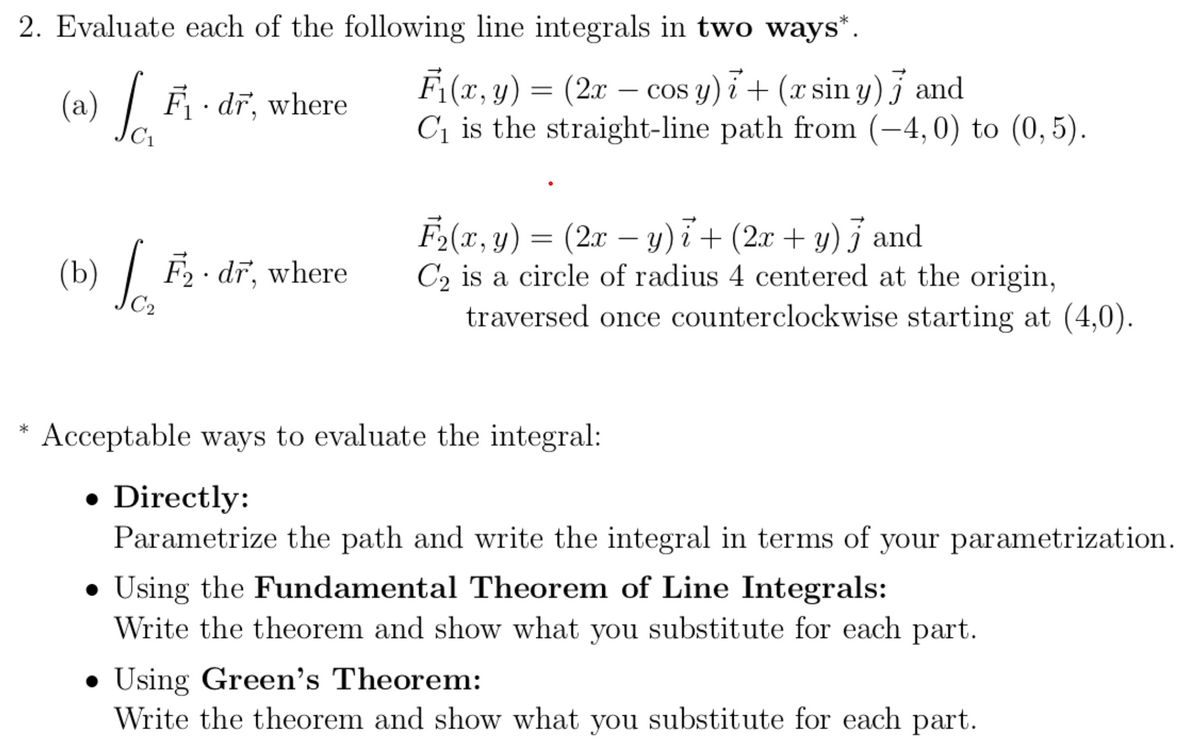 2. Evaluate each of the following line integrals in two ways*.
F (x, y) = (2x – cos y) i+ (x sin y) and
C1 is the straight-line path from (-4,0) to (0,5).
(a)
| F dr, where
C1
F-(x, y) =
(2x – y) i + (2x + y) j and
C2 is a circle of radius 4 centered at the origin,
traversed once counterclockwise starting at (4,0).
(b) / F2· dĩ, where
F2 · dr, where
C2
Acceptable ways to evaluate the integral:
*
• Directly:
Parametrize the path and write the integral in terms of your parametrization.
• Using the Fundamental Theorem of Line Integrals:
Write the theorem and show what you substitute for each part.
• Using Green's Theorem:
Write the theorem and show what you substitute for each part.
