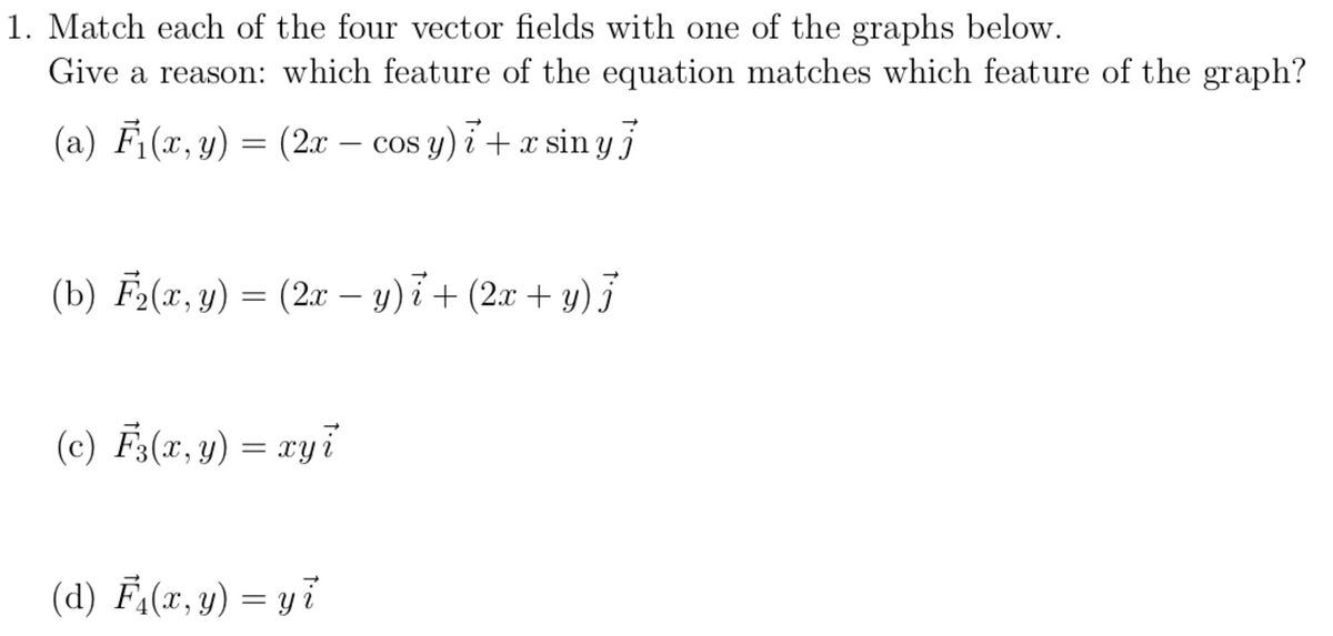 1. Match each of the four vector fields with one of the graphs below.
Give a reason: which feature of the equation matches which feature of the graph?
(a) Fi(x, y) = (2x – cos y) i + x sin y
COS
-
(b) F2(x, y) = (2x – y)i+ (2x + y)
-
(c) F;(x, y) = xyi
(d) F-(x, y) = y7
