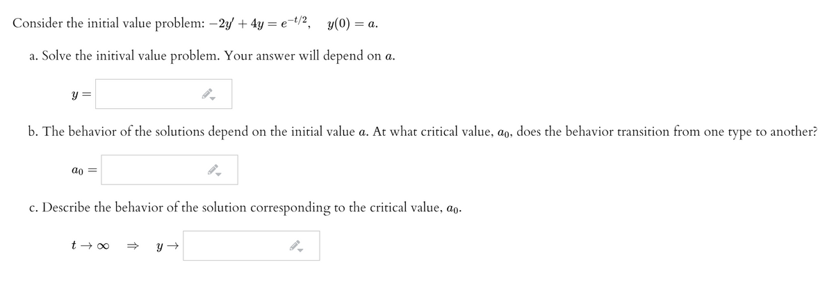 Consider the initial value problem: -2y + 4y = e=t/2, y(0) = a.
a. Solve the initival value problem. Your answer will depend on a.
y =
b. The behavior of the solutions depend on the initial value a. At what critical value, ao, does the behavior transition from one type to another?
ao =
c. Describe the behavior of the solution corresponding to the critical value, ao.
