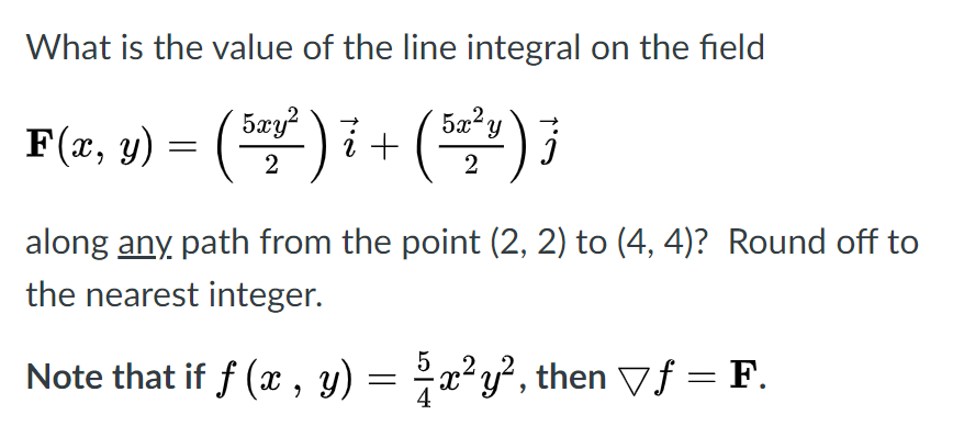 What is the value of the line integral on the field
5xy?
5x² y
F(x, y) = () i+ (
2
along any path from the point (2, 2) to (4, 4)? Round off to
the nearest integer.
Note that if f (x , y) = x²y², then Vƒ = F.
