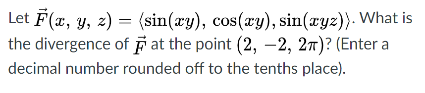 Let F(x, y, z) = (sin(xy), cos(xy), sin(xyz)). What is
the divergence of F at the point (2, –2, 27)? (Enter a
OS
|
decimal number rounded off to the tenths place).
