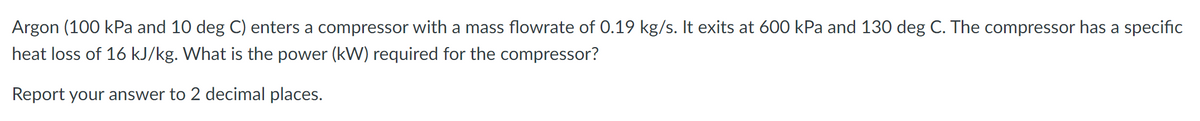 Argon (100 kPa and 10 deg C) enters a compressor with a mass flowrate of 0.19 kg/s. It exits at 600 kPa and 130 deg C. The compressor has a specific
heat loss of 16 kJ/kg. What is the power (kW) required for the compressor?
Report your answer to 2 decimal places.
