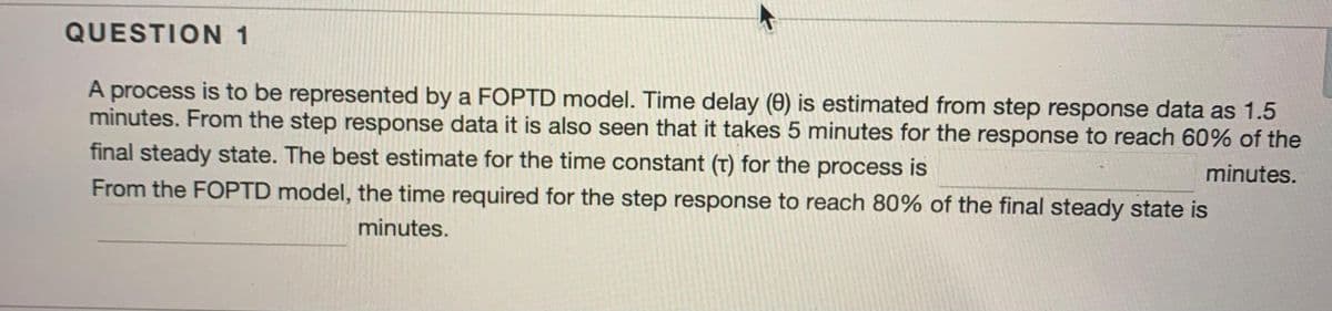 QUESTION 1
A process is to be represented by a FOPTD model. Time delay (0) is estimated from step response data as 1.5
minutes. From the step response data it is also seen that it takes 5 minutes for the response to reach 60% of the
final steady state. The best estimate for the time constant (T) for the process is
minutes.
From the FOPTD model, the time required for the step response to reach 80% of the final steady state is
minutes.