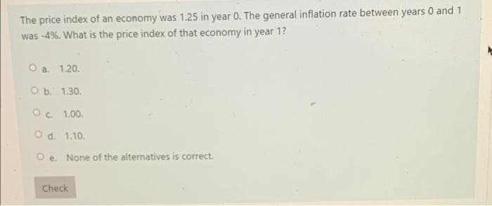 The price index of an economy was 1.25 in year 0. The general inflation rate between years 0 and 1
was -4%. What is the price index of that economy in year 1?
O a. 1.20.
O b. 1.30.
O. 1.00.
O d. 1.10.
O e. None of the alternatives is correct.
Check
