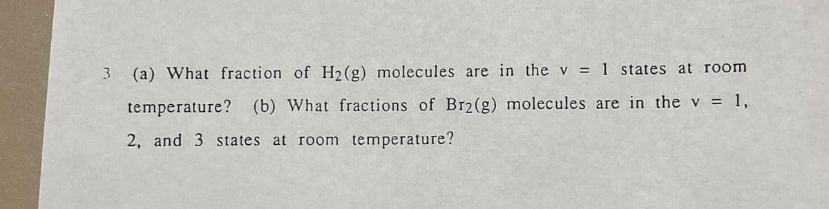 3 (a) What fraction of H2(g) molecules are in the v = 1 states at room
temperature? (b) What fractions of Br2(g) molecules are in the v = 1,
2, and 3 states at room temperature?
