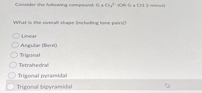 Consider the following compound: G a Cl32- (OR G a Cl3 2 minus)
What is the overall shape (including lone pairs)?
Linear
Angular (Bent).
Trigonal
Tetrahedral
Trigonal pyramidal
Trigonal bipyramidal
