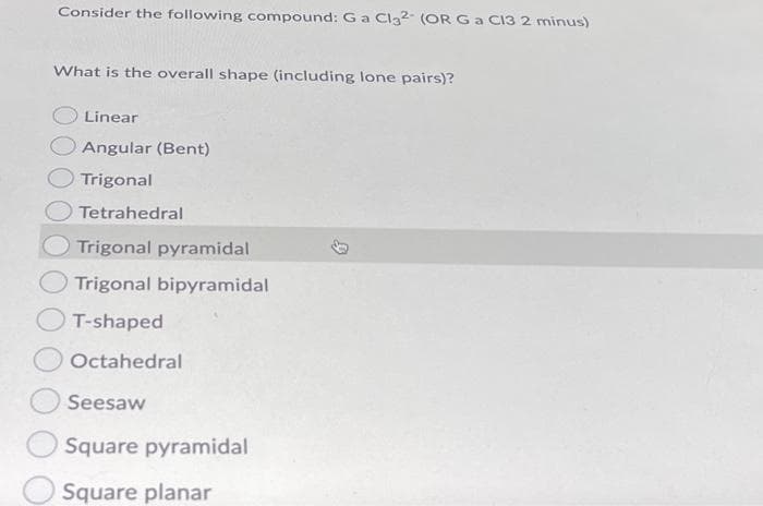 Consider the following compound: Ga Cl3²- (OR Ga CI3 2 minus)
What is the overall shape (including lone pairs)?
Linear
Angular (Bent)
Trigonal
Tetrahedral
Trigonal pyramidal
Trigonal bipyramidal
T-shaped
Octahedral
Seesaw
Square pyramidal
Square planar
