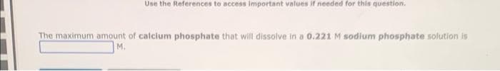 Use the References to access important values if needed for this question.
The maximum amount of calcium phosphate that will dissolve in a 0.221 M sodium phosphate solution is
M.
