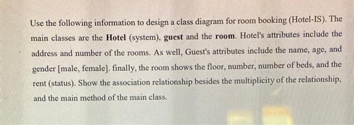Use the following information to design a class diagram for room booking (Hotel-IS). The
main classes are the Hotel (system), guest and the room. Hotel's attributes include the
address and number of the rooms. As well, Guest's attributes include the name, age, and
gender [male, female]. finally, the room shows the floor, number, number of beds, and the
rent (status). Show the association relationship besides the multiplicity of the relationship,
and the main method of the main class.
