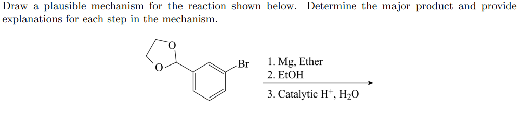 Draw a plausible mechanism for the reaction shown below. Determine the major product and provide
explanations for each step in the mechanism.
Br
1. Mg, Ether
2. E1OH
3. Catalytic Ht, H2O
