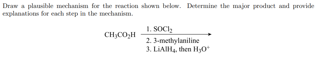 Draw a plausible mechanism for the reaction shown below. Determine the major product and provide
explanations for each step in the mechanism.
1. SOCI2
CH3CO2H
2. 3-methylaniline
3. LİAIH4, then H3O+
