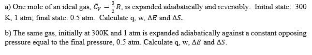 a) One mole of an ideal gas, C₁ = R₁ is expanded adiabatically and reversibly: Initial state: 300
K, 1 atm; final state: 0.5 atm. Calculate q, w, AE and AS.
b) The same gas, initially at 300K and 1 atm is expanded adiabatically against a constant opposing
pressure equal to the final pressure, 0.5 atm. Calculate q, w, AE and AS.