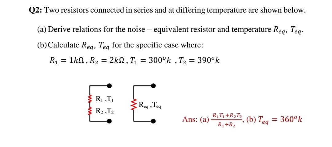 Q2: Two resistors connected in series and at differing temperature are shown below.
(a) Derive relations for the noise – equivalent resistor and temperature Req, Teq.
(b)Calculate Reg, Teg for the specific case where:
R1 = 1kN , R2 = 2kN , T, = 300°k , T2 = 390°k
%3D
EE
R1 „T1
Reg ,Teq
R2 ,T2
Ans: (a)
R1T1+R2T2
(b) Teq
= 360°k
R1+R2
