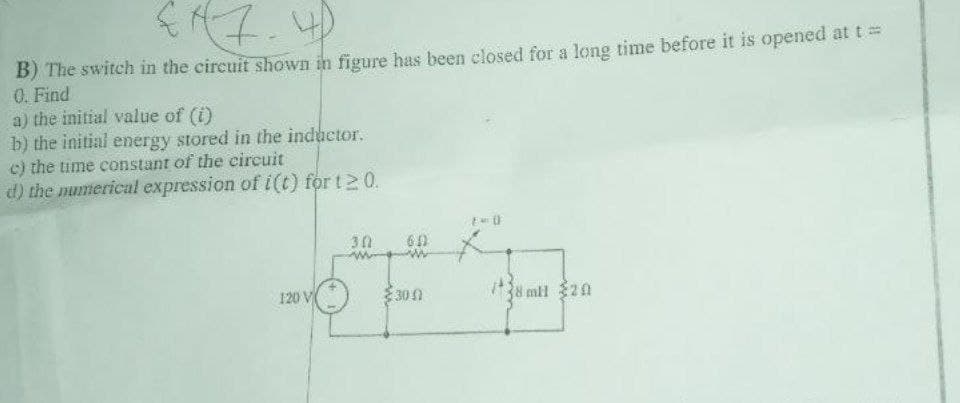 B) The switch in the circuit shown in figure has been elosed for a long time before it is opened at t 3D
0. Find
a) the initial value of (i)
b) the initial energy stored in the inductor.
c) the time constant of the eireuit
d) the numerical expression of i(t) for t2 0.
30
120 V
300
38 mil 20
