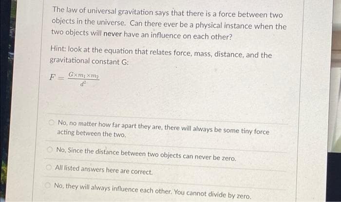 The law of universal gravitation says that there is a force between two
objects in the universe. Can there ever be a physical instance when the
two objects will never have an influence on each other?
Hint: look at the equation that relates force, mass, distance, and the
gravitational constant G:
Gxm, xma
F =
O No, no matter how far apart they are, there will always be some tiny force
acting between the two.
O No, Since the distance between two objects can never be zero.
All listed answers here are correct.
O No, they will always influence each other. You cannot divide by zero.
