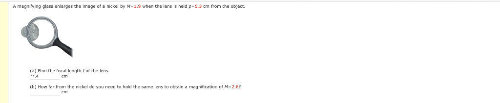 A magnifying glass enlarges the image of a nickel by M=1.9 when the lens is held p=5.3 cm from the object.
(a) Find the focal length fof the lens.
11.4
cm
(b) How far from the nickel do you need to hold the same lens to obtain a magnification of M-2.6?
cm
