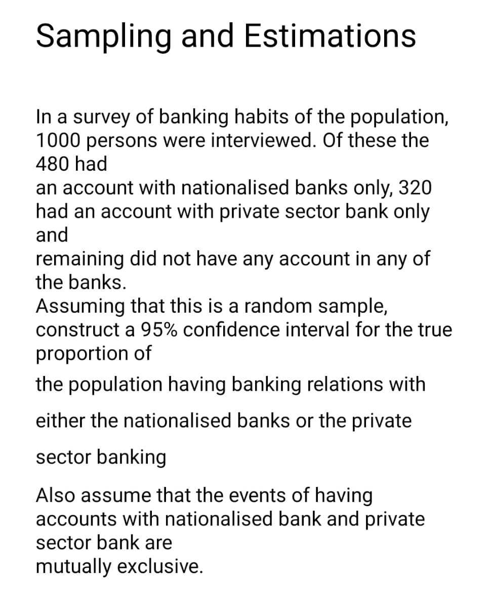 Sampling and Estimations
In a survey of banking habits of the population,
1000 persons were interviewed. Of these the
480 had
an account with nationalised banks only, 320
had an account with private sector bank only
and
remaining did not have any account in any of
the banks.
Assuming that this is a random sample,
construct a 95% confidence interval for the true
proportion of
the population having banking relations with
either the nationalised banks or the private
sector banking
Also assume that the events of having
accounts with nationalised bank and private
sector bank are
mutually exclusive.
