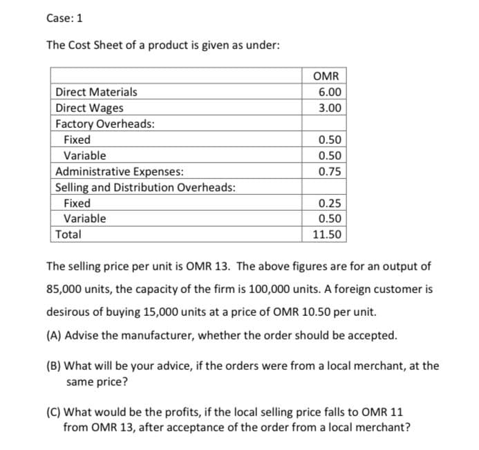 Case:1
The Cost Sheet of a product is given as under:
OMR
Direct Materials
6.00
Direct Wages
Factory Overheads:
3.00
Fixed
0.50
Variable
0.50
Administrative Expenses:
Selling and Distribution Overheads:
0.75
Fixed
0.25
Variable
0.50
Total
11.50
The selling price per unit is OMR 13. The above figures are for an output of
85,000 units, the capacity of the firm is 100,000 units. A foreign customer is
desirous of buying 15,000 units at a price of OMR 10.50 per unit.
(A) Advise the manufacturer, whether the order should be accepted.
(B) What will be your advice, if the orders were from a local merchant, at the
same price?
(C) What would be the profits, if the local selling price falls to OMR 11
from OMR 13, after acceptance of the order from a local merchant?
