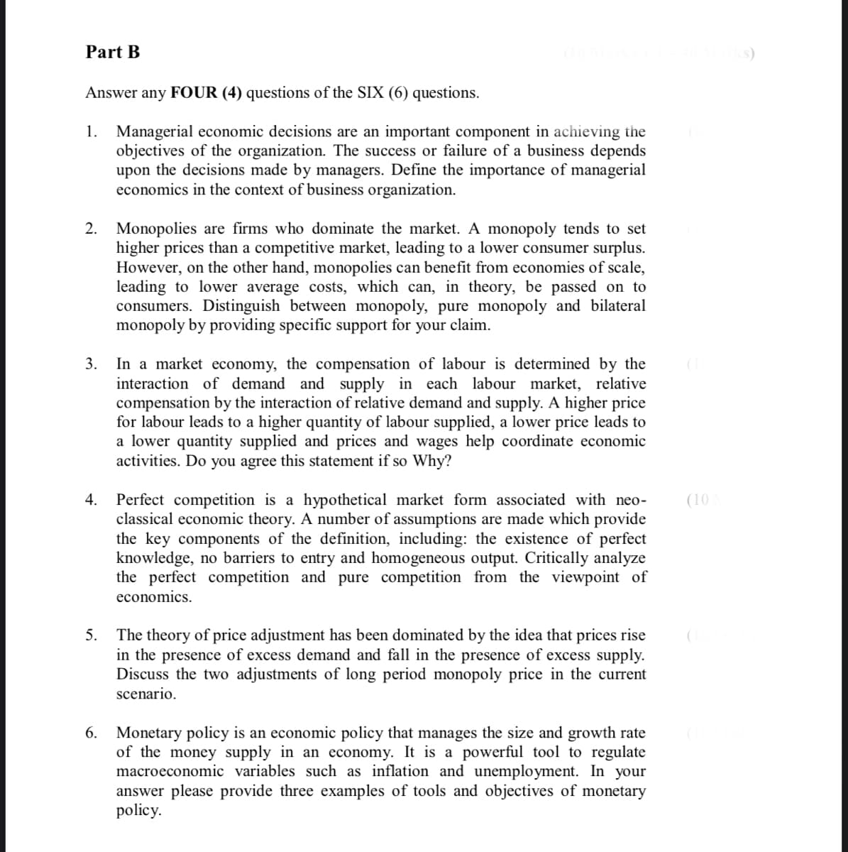 Part B
s)
Answer any FOUR (4) questions of the SIX (6) questions.
1. Managerial economic decisions are an important component in achieving the
objectives of the organization. The success or failure of a business depends
upon the decisions made by managers. Define the importance of managerial
economics in the context of business organization.
2. Monopolies are firms who dominate the market. A monopoly tends to set
higher prices than a competitive market, leading to a lower consumer surplus.
However, on the other hand, monopolies can benefit from economies of scale,
leading to lower average costs, which can, in theory, be passed on to
consumers. Distinguish between monopoly, pure monopoly and bilateral
monopoly by providing specific support for your claim.
In a market economy, the compensation of labour is determined by the
interaction of demand and supply in each labour market, relative
compensation by the interaction of relative demand and supply. A higher price
for labour leads to a higher quantity of labour supplied, a lower price leads to
a lower quantity supplied and prices and wages help coordinate economic
activities. Do you agree this statement if so Why?
3.
4. Perfect competition is a hypothetical market form associated with neo-
classical economic theory. A number of assumptions are made which provide
the key components of the definition, including: the existence of perfect
knowledge, no barriers to entry and homogeneous output. Critically analyze
the perfect competition and pure competition from the viewpoint of
(10
economics.
The theory of price adjustment has been dominated by the idea that prices rise
in the presence of excess demand and fall in the presence of excess supply.
Discuss the two adjustments of long period monopoly price in the current
scenario.
5.
6. Monetary policy is an economic policy that manages the size and growth rate
of the money supply in an economy. It is a powerful tool to regulate
macroeconomic variables such as inflation and unemployment. In your
answer please provide three examples of tools and objectives of monetary
policy.
