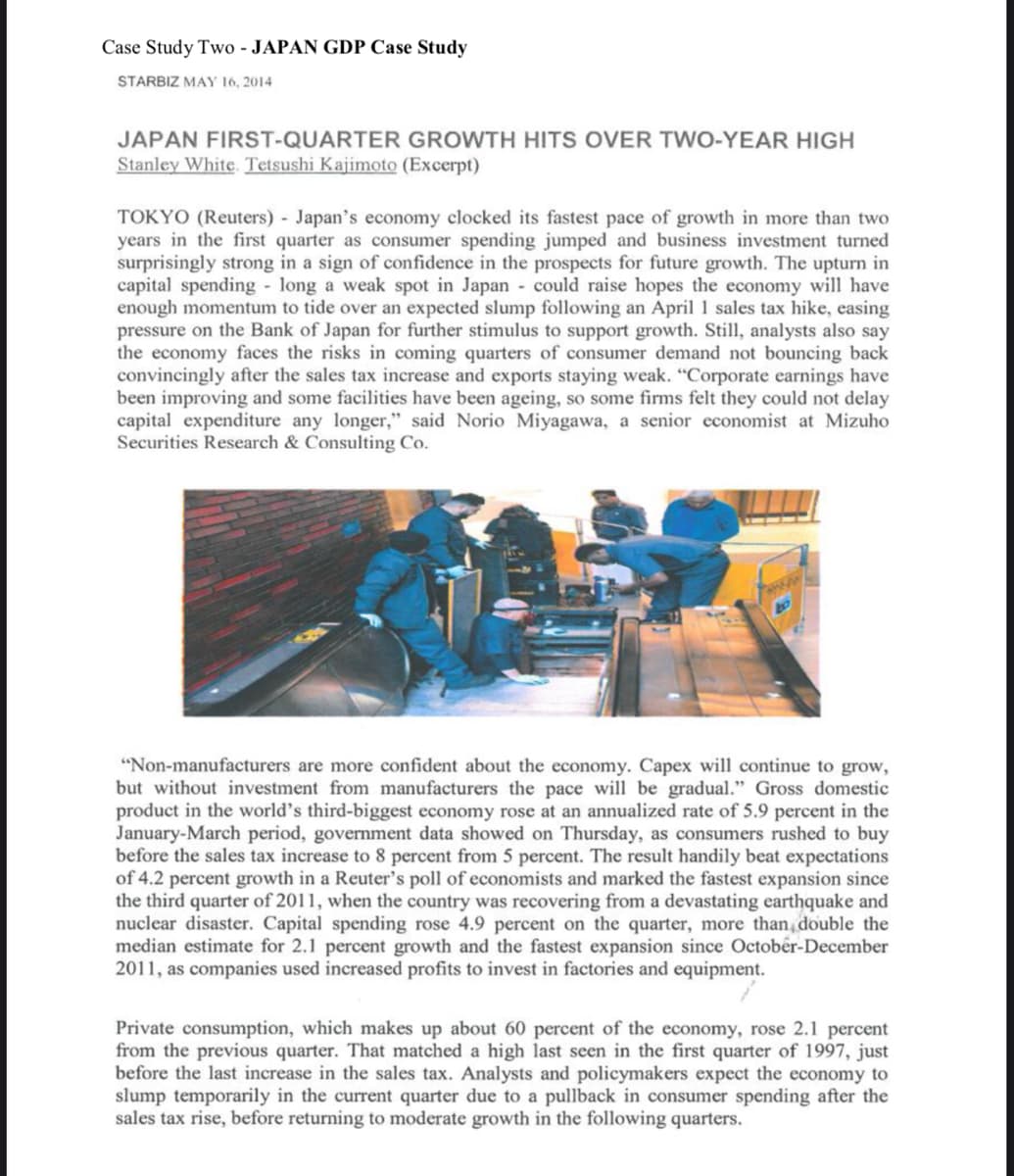 Case Study Two - JAPAN GDP Case Study
STARBIZ MAY 16, 2014
JAPAN FIRST-QUARTER GROWTH HITS OVER TWO-YEAR HIGH
Stanley White. Tetsushi Kajimoto (Excerpt)
TOKYO (Reuters) - Japan's economy clocked its fastest pace of growth in more than two
years in the first quarter as consumer spending jumped and business investment turned
surprisingly strong in a sign of confidence in the prospects for future growth. The upturn in
capital spending - long a weak spot in Japan could raise hopes the economy will have
enough momentum to tide over an expected slump following an April 1 sales tax hike, easing
pressure on the Bank of Japan for further stimulus to support growth. Still, analysts also say
the economy faces the risks in coming quarters of consumer demand not bouncing back
convincingly after the sales tax increase and exports staying weak. "Corporate earnings have
been improving and some facilities have been ageing, so some firms felt they could not delay
capital expenditure any longer," said Norio Miyagawa, a senior economist at Mizuho
Securities Research & Consulting Co.
"Non-manufacturers are more confident about the economy. Capex will continue to grow,
but without investment from manufacturers the pace will be gradual." Gross domestic
product in the world's third-biggest economy rose at an annualized rate of 5.9 percent in the
January-March period, government data showed on Thursday, as consumers rushed to buy
before the sales tax increase to 8 percent from 5 percent. The result handily beat expectations
of 4.2 percent growth in a Reuter's poll of economists and marked the fastest expansion since
the third quarter of 2011, when the country was recovering from a devastating earthquake and
nuclear disaster. Capital spending rose 4.9 percent on the quarter, more than, double the
median estimate for 2.1 percent growth and the fastest expansion since October-December
2011, as companies used increased profits to invest in factories and equipment.
Private consumption, which makes up about 60 percent of the economy, rose 2.1 percent
from the previous quarter. That matched a high last seen in the first quarter of 1997, just
before the last increase in the sales tax. Analysts and policymakers expect the economy to
slump temporarily in the current quarter due to a pullback in consumer spending after the
sales tax rise, before returning to moderate growth in the following quarters.
