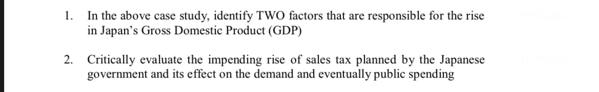 In the above case study, identify TWO factors that are responsible for the rise
in Japan's Gross Domestic Product (GDP)
1.
2. Critically evaluate the impending rise of sales tax planned by the Japanese
government and its effect on the demand and eventually public spending
