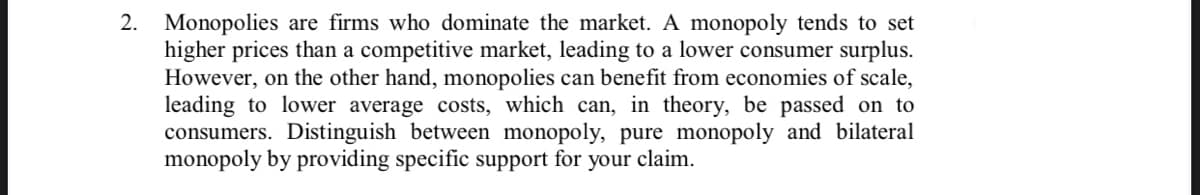 2. Monopolies are firms who dominate the market. A monopoly tends to set
higher prices than a competitive market, leading to a lower consumer surplus.
However, on the other hand, monopolies can benefit from economies of scale,
leading to lower average costs, which can, in theory, be passed on to
consumers. Distinguish between monopoly, pure monopoly and bilateral
monopoly by providing specific support for
your claim.
